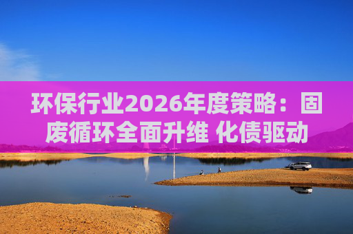 环保行业2026年度策略：固废循环全面升维 化债驱动多重修复