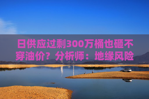 日供应过剩300万桶也砸不穿油价？分析师：地缘风险溢价+需求超预期正“接管”市场  第1张