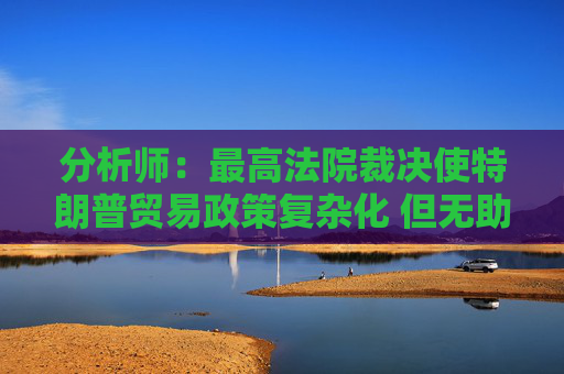 分析师：最高法院裁决使特朗普贸易政策复杂化 但无助于缓解贸易摩擦  第1张
