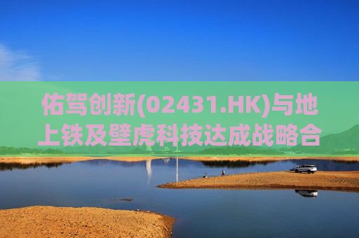 佑驾创新(02431.HK)与地上铁及壁虎科技达成战略合作协定，推动自动驾驶技术在城市物流领域的规模化应用