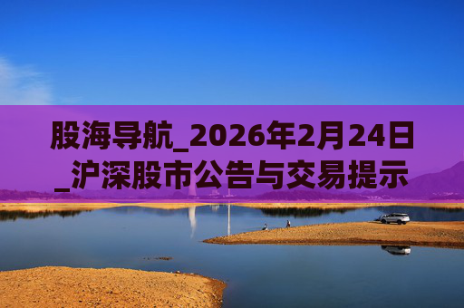 股海导航_2026年2月24日_沪深股市公告与交易提示