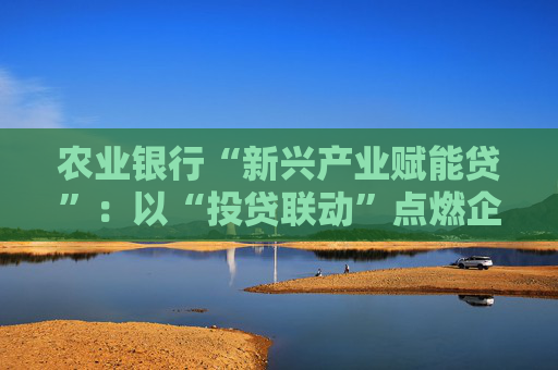 农业银行“新兴产业赋能贷”：以“投贷联动”点燃企业发展引擎