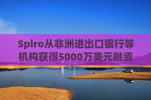Spiro从非洲进出口银行等机构获得5000万美元融资