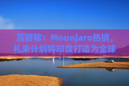 高管称：Mounjaro热销，礼来计划将印度打造为全球出口中心