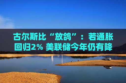 古尔斯比“放鸽”：若通胀回归2% 美联储今年仍有降息空间