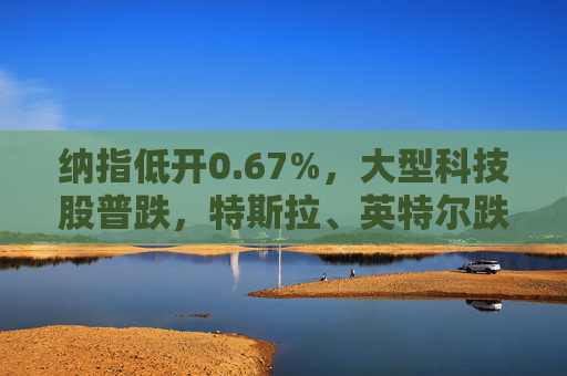 纳指低开0.67%，大型科技股普跌，特斯拉、英特尔跌超2%