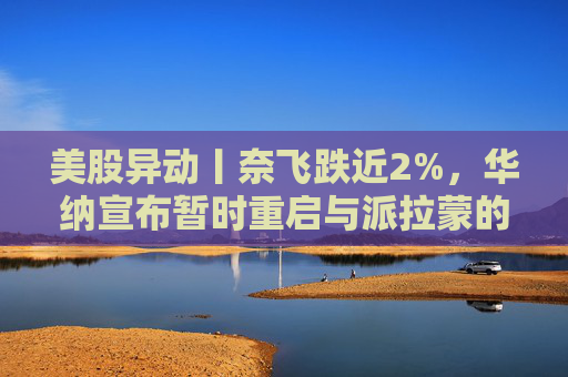 美股异动丨奈飞跌近2%，华纳宣布暂时重启与派拉蒙的交易谈判