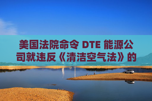 美国法院命令 DTE 能源公司就违反《清洁空气法》的行为支付1亿美元