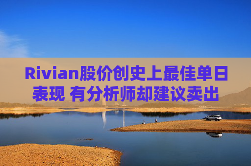 Rivian股价创史上最佳单日表现 有分析师却建议卖出