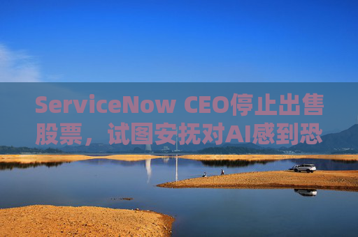 ServiceNow CEO停止出售股票，试图安抚对AI感到恐慌的投资者