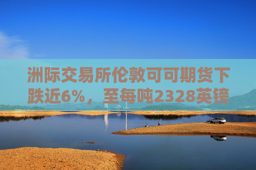 洲际交易所伦敦可可期货下跌近6%，至每吨2328英镑