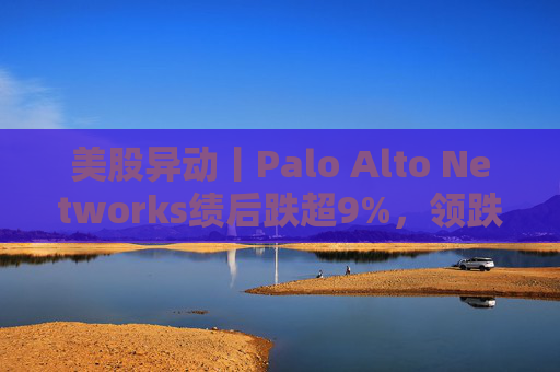 美股异动丨Palo Alto Networks绩后跌超9%，领跌网络安全概念股