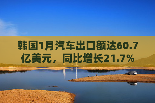 韩国1月汽车出口额达60.7亿美元，同比增长21.7%