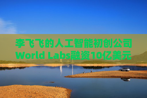 李飞飞的人工智能初创公司World Labs融资10亿美元
