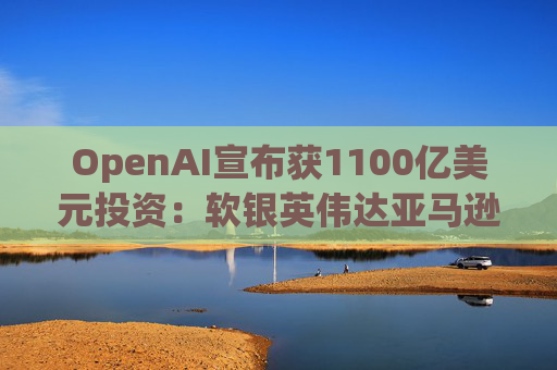 OpenAI宣布获1100亿美元投资：软银英伟达亚马逊为投资方