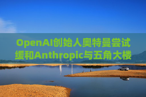 OpenAI创始人奥特曼尝试缓和Anthropic与五角大楼的僵局