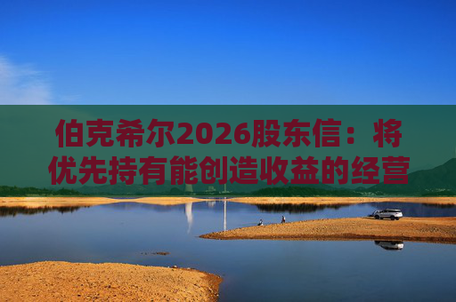 伯克希尔2026股东信：将优先持有能创造收益的经营性资产，而非美国国债