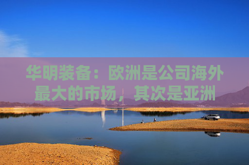 华明装备：欧洲是公司海外最大的市场，其次是亚洲