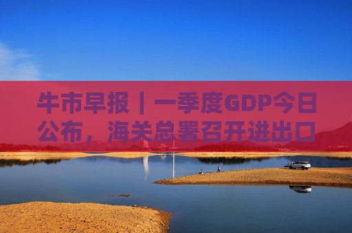 牛市早报｜一季度GDP今日公布，海关总署召开进出口企业座谈会