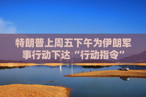 特朗普上周五下午为伊朗军事行动下达“行动指令”