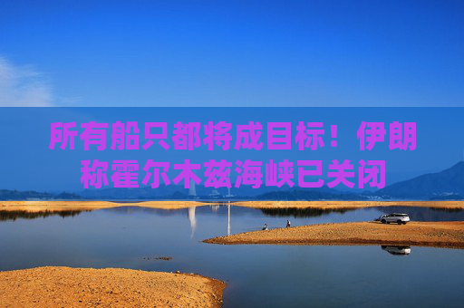 所有船只都将成目标！伊朗称霍尔木兹海峡已关闭