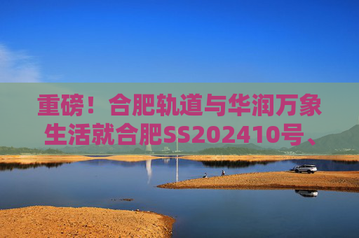 重磅！合肥轨道与华润万象生活就合肥SS202410号、GX202501号地块签订战略合作协议！