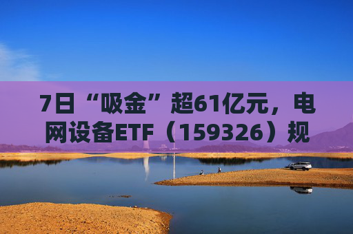 7日“吸金”超61亿元，电网设备ETF（159326）规模创新高，回调迎布局机会