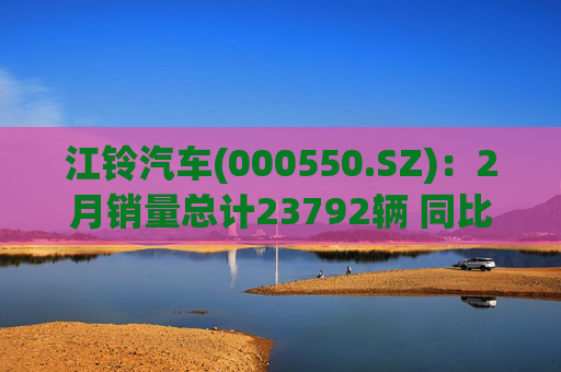 江铃汽车(000550.SZ)：2月销量总计23792辆 同比增长10.31%