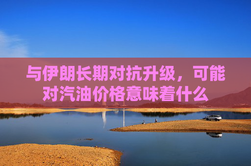 与伊朗长期对抗升级，可能对汽油价格意味着什么