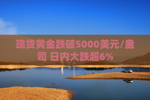 现货黄金跌破5000美元/盎司 日内大跌超6%