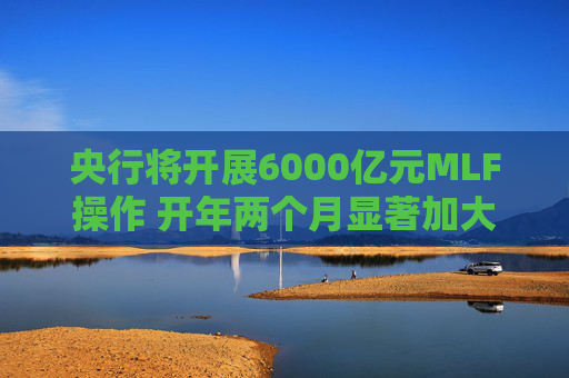 央行将开展6000亿元MLF操作 开年两个月显著加大中期流动性净投放规模