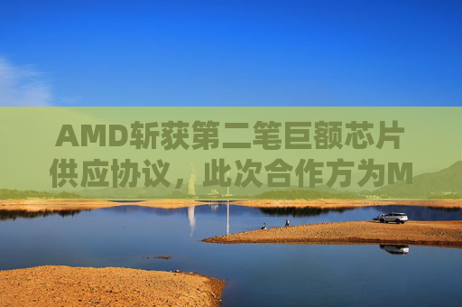 AMD斩获第二笔巨额芯片供应协议，此次合作方为Meta