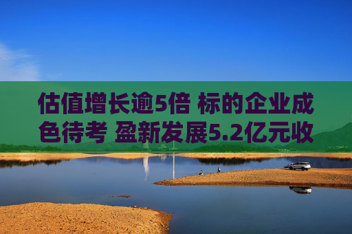 估值增长逾5倍 标的企业成色待考 盈新发展5.2亿元收购合理性存疑