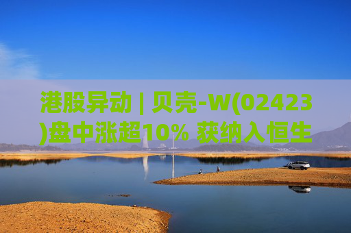 港股异动 | 贝壳-W(02423)盘中涨超10% 获纳入恒生国企指数成份股 机构看好公司房产交易业务成本优化