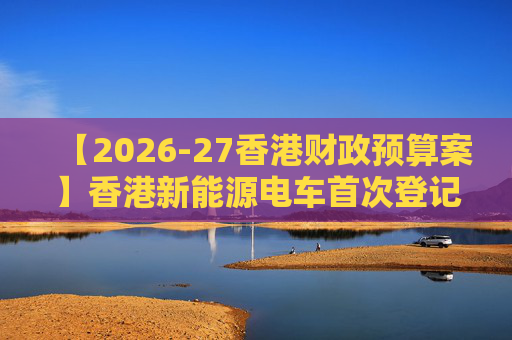 【2026-27香港财政预算案】香港新能源电车首次登记税延长至2028年 电动私家车税务宽减3月底终止