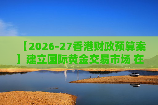 【2026-27香港财政预算案】建立国际黄金交易市场 在港进行黄金交易及结算将有税务优惠
