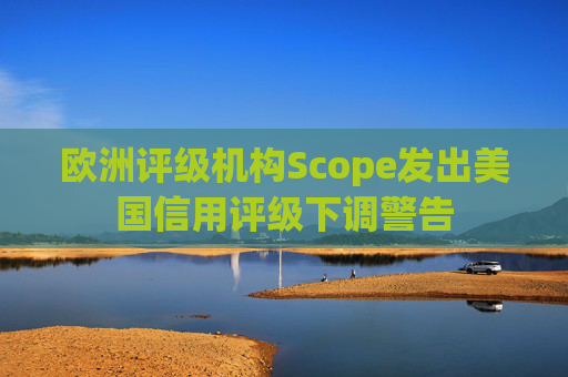欧洲评级机构Scope发出美国信用评级下调警告