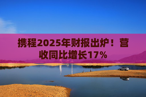 携程2025年财报出炉！营收同比增长17%