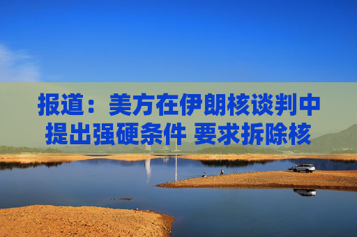 报道：美方在伊朗核谈判中提出强硬条件 要求拆除核设施并交出浓缩铀