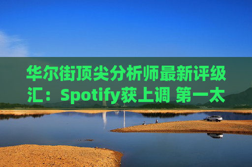 华尔街顶尖分析师最新评级汇：Spotify获上调 第一太阳能遭下调  第1张