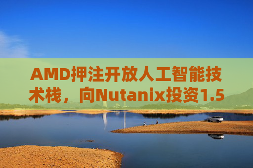 AMD押注开放人工智能技术栈，向Nutanix投资1.5亿美元
