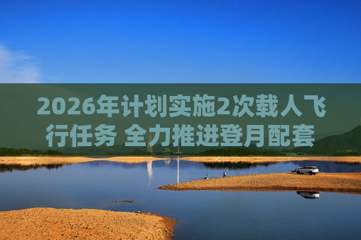 2026年计划实施2次载人飞行任务 全力推进登月配套设施建设  第1张