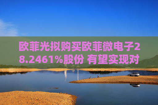 欧菲光拟购买欧菲微电子28.2461%股份 有望实现对重要子公司的全资控股