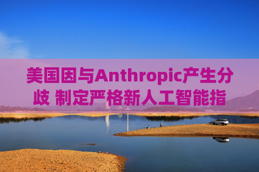 美国因与Anthropic产生分歧 制定严格新人工智能指南  第1张