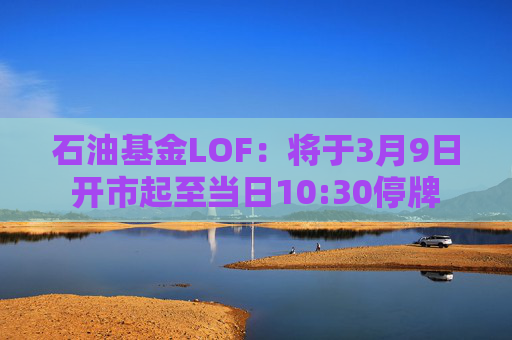 石油基金LOF：将于3月9日开市起至当日10:30停牌  第1张