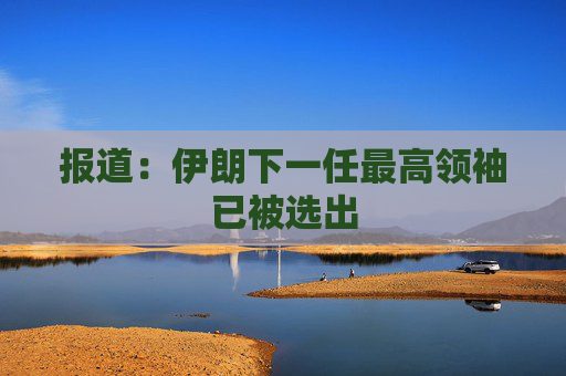 报道：伊朗下一任最高领袖已被选出