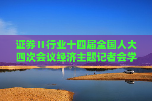 证券Ⅱ行业十四届全国人大四次会议经济主题记者会学习心得：信心铿锵 专注落实 坚定看好证券行业中长期经营发展空间