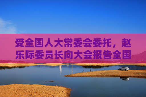 受全国人大常委会委托，赵乐际委员长向大会报告全国人大常委会工作