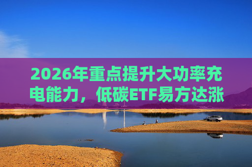 2026年重点提升大功率充电能力，低碳ETF易方达涨1.08%