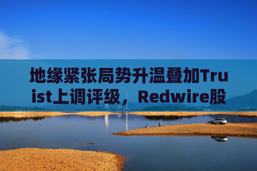 地缘紧张局势升温叠加Truist上调评级，Redwire股价逆市走高  第1张